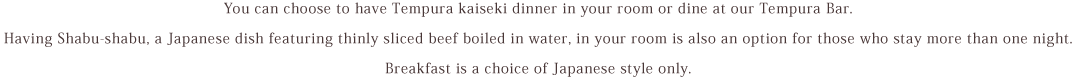 You can choose to have Tempura kaiseki dinner in your room or dine at our Tempura Bar. Having Shabu-shabu, a Japanese dish featuring thinly sliced beef boiled in water, in your room is also an option for those who stay more than one night. Breakfast is a choice of Japanese or Western style.