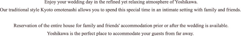 Enjoy your wedding day in the refined yet relaxing atmosphere of Yoshikawa. Our traditional style Kyoto omotenashi allows you to spend this special time in an intimate setting with family and friends. Reservation of the entire house for family and friends' accommodation prior or after the wedding is available. Yoshikawa is the perfect place to accommodate your guests from far away. 