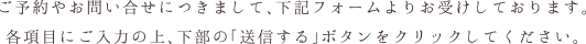 ご予約やお問い合せにつきまして、下記フォームよりお受けしております。各項目にご入力の上、下部の「送信する」ボタンをクリックしてください。