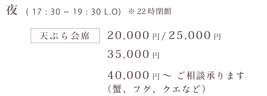 夜（17：30～19：30 L.O）※22時閉館 天ぷら会席：20,000円、25,000円、35,000円、40,000円～ご相談承ります（蟹、フグ、クエなど）