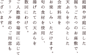 庭園や坪庭に面した掘りごたつのお座敷で、天ぷらを中心とした会席料理をお楽しみいただけます。旬の食材を使用し、揚げたての天ぷらを数回にわけて。ご人数様や場面に応じてテーブル席のご用意もございます。