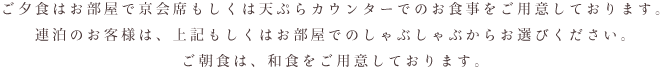 ご夕食はお部屋で京会席もしくは天ぷらカウンターでのお食事をご用意しております。 連泊のお客様は、上記もしくはお部屋でのしゃぶしゃぶからお選びください。 ご朝食は、和食をご用意しております。